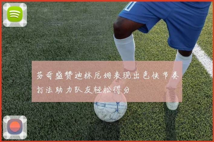 芬奇盛赞迪林厄姆表现出色快节奏打法助力队友轻松得分