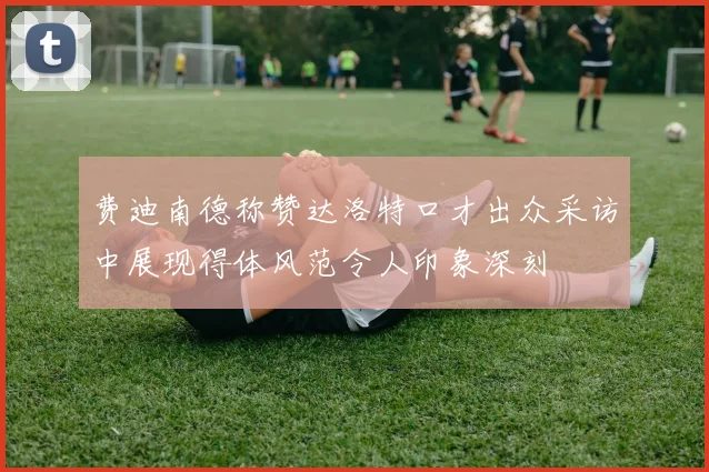 费迪南德称赞达洛特口才出众采访中展现得体风范令人印象深刻