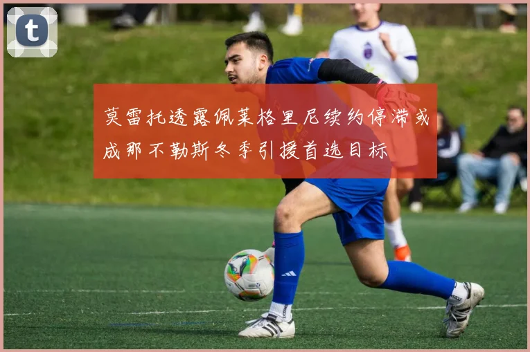 莫雷托透露佩莱格里尼续约停滞或成那不勒斯冬季引援首选目标