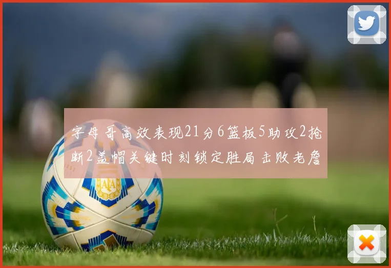 字母哥高效表现21分6篮板5助攻2抢断2盖帽关键时刻锁定胜局击败老詹