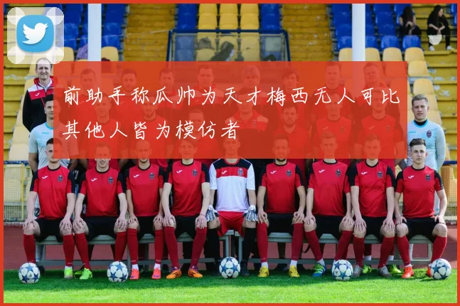 前助手称瓜帅为天才梅西无人可比其他人皆为模仿者