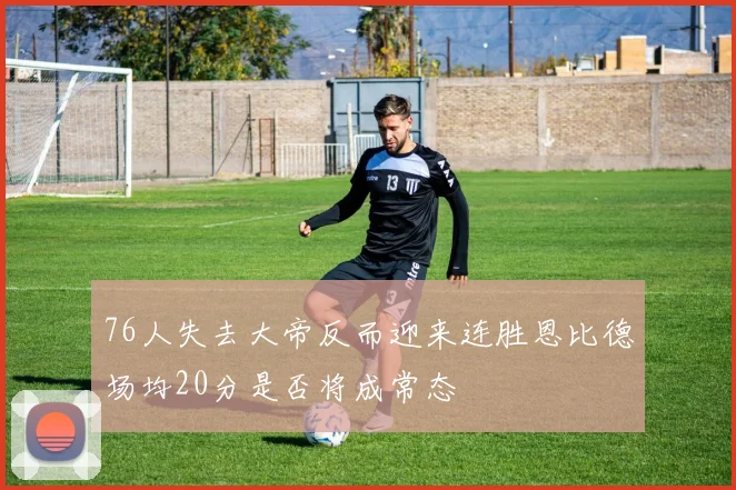 76人失去大帝反而迎来连胜恩比德场均20分是否将成常态