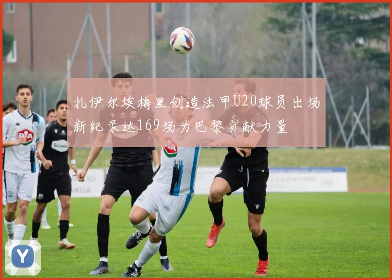 扎伊尔埃梅里创造法甲U20球员出场新纪录达169场为巴黎贡献力量