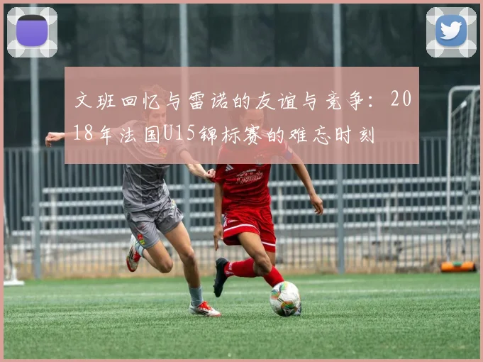 文班回忆与雷诺的友谊与竞争：2018年法国U15锦标赛的难忘时刻