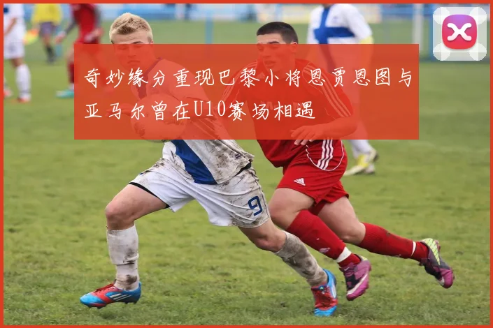 奇妙缘分重现巴黎小将恩贾恩图与亚马尔曾在U10赛场相遇