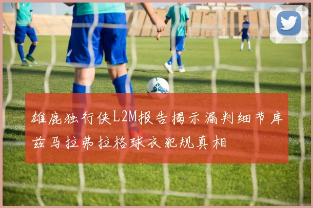 雄鹿独行侠L2M报告揭示漏判细节库兹马拉弗拉格球衣犯规真相