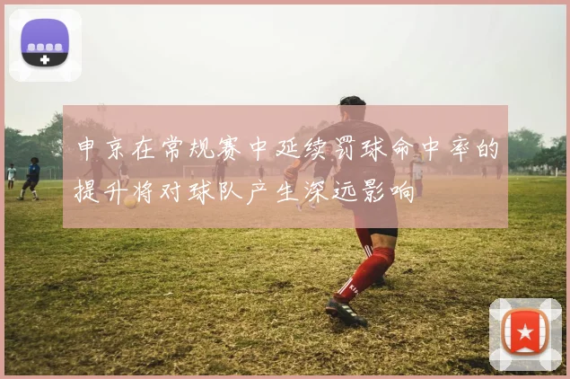 申京在常规赛中延续罚球命中率的提升将对球队产生深远影响