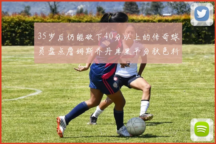 35岁后仍能砍下40分以上的传奇球员盘点詹姆斯乔丹库里平分秋色科比60分马龙曾获MVP