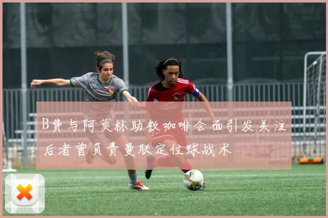 B费与阿莫林助教咖啡会面引发关注后者曾负责曼联定位球战术