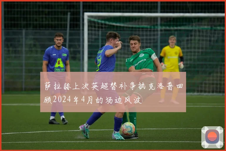 萨拉赫上次英超替补争执克洛普回顾2024年4月的场边风波