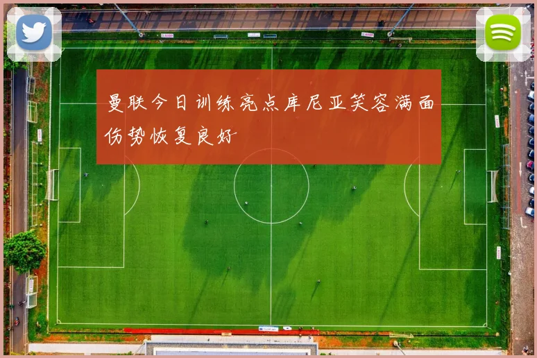 曼联今日训练亮点库尼亚笑容满面伤势恢复良好
