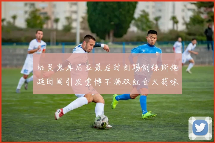 机灵鬼库尼亚最后时刻踢倒琼斯拖延时间引发索博不满双红会火药味十足