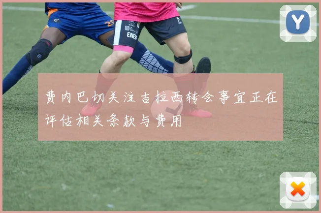 费内巴切关注吉拉西转会事宜正在评估相关条款与费用