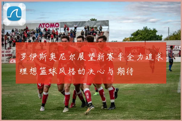 罗伊斯奥尼尔展望新赛季全力追求理想篮球风格的决心与期待