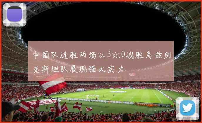 中国队连胜两场以3比0战胜乌兹别克斯坦队展现强大实力