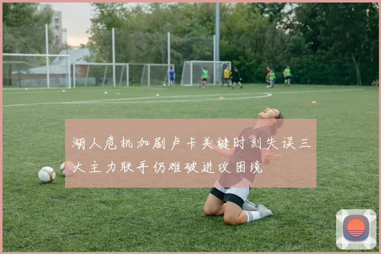 湖人危机加剧卢卡关键时刻失误三大主力联手仍难破进攻困境