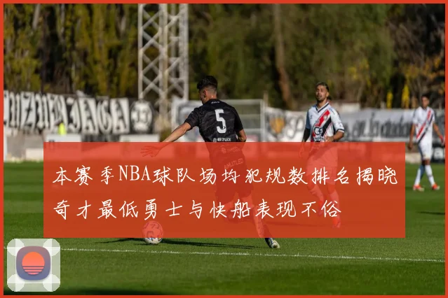 本赛季NBA球队场均犯规数排名揭晓奇才最低勇士与快船表现不俗