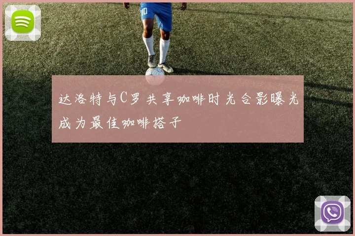 达洛特与C罗共享咖啡时光合影曝光成为最佳咖啡搭子