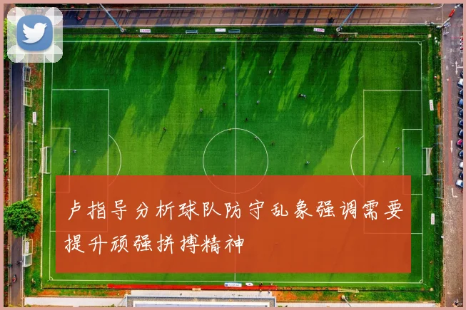卢指导分析球队防守乱象强调需要提升顽强拼搏精神