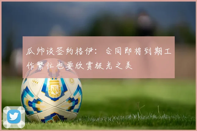 瓜帅谈签约格伊：合同即将到期工作繁忙也要欣赏极光之美