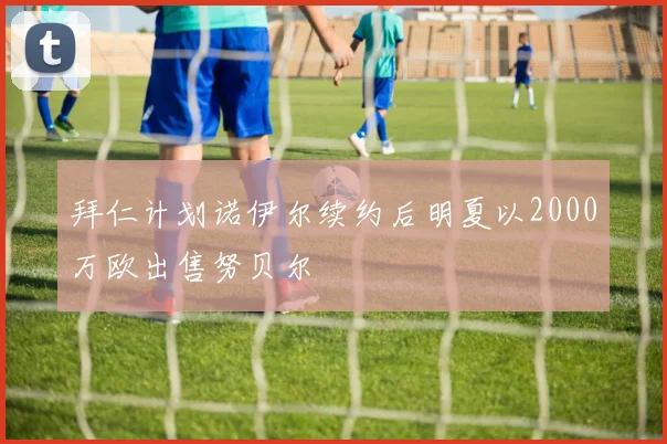 拜仁计划诺伊尔续约后明夏以2000万欧出售努贝尔