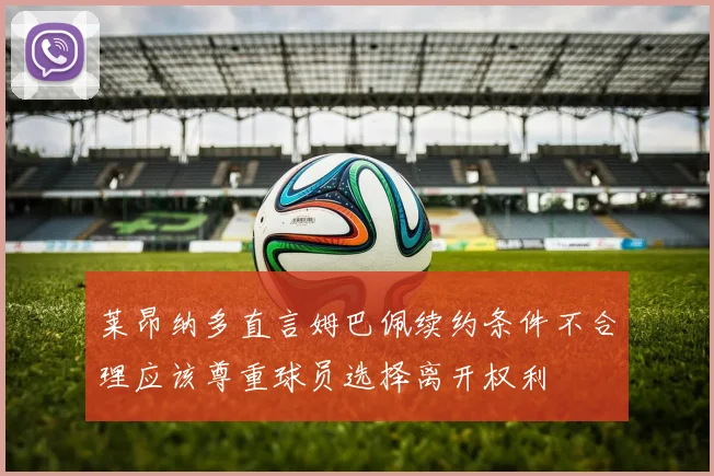 莱昂纳多直言姆巴佩续约条件不合理应该尊重球员选择离开权利