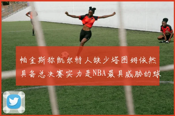 帕金斯称凯尔特人缺少塔图姆依然具备总决赛实力是NBA最具威胁的球队