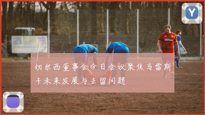 切尔西董事会今日会议聚焦马雷斯卡未来发展与去留问题