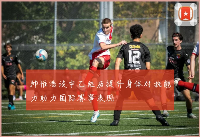 帅惟浩谈中乙经历提升身体对抗能力助力国际赛事表现