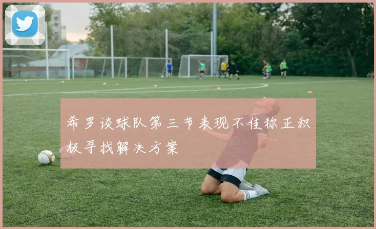 希罗谈球队第三节表现不佳称正积极寻找解决方案