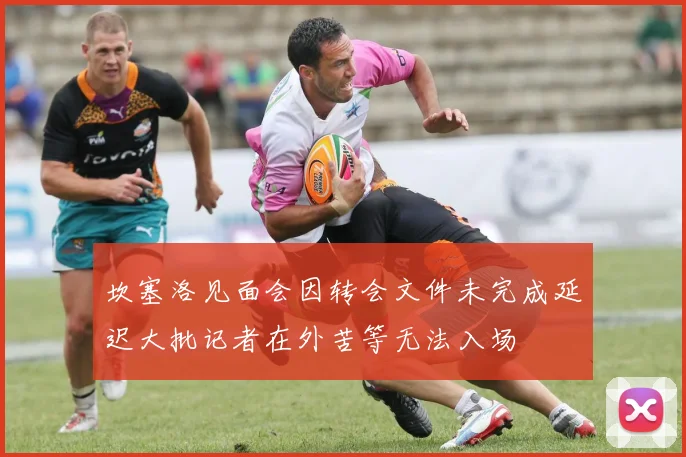 坎塞洛见面会因转会文件未完成延迟大批记者在外苦等无法入场