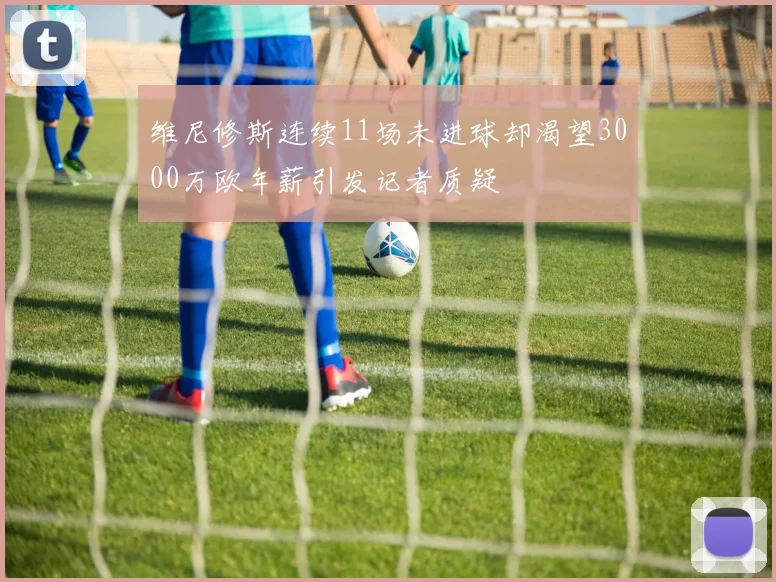 维尼修斯连续11场未进球却渴望3000万欧年薪引发记者质疑