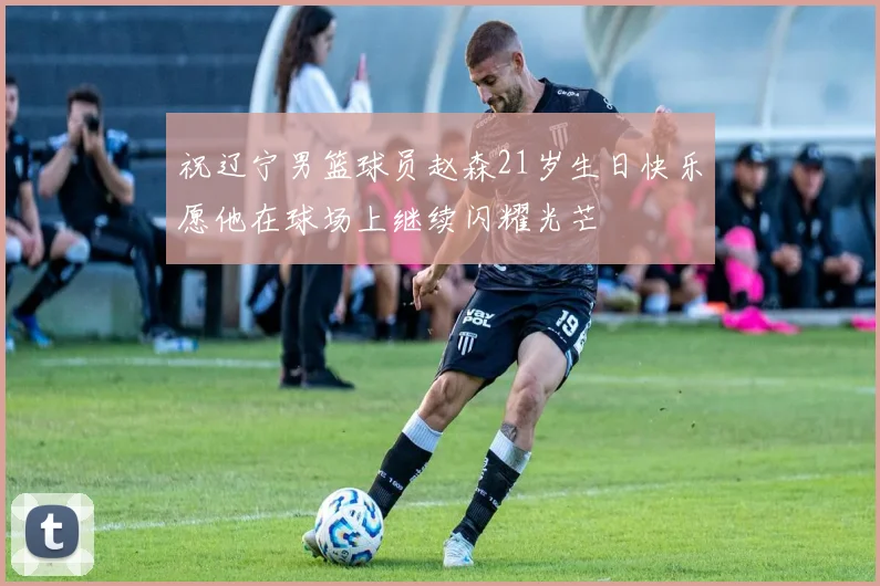 祝辽宁男篮球员赵森21岁生日快乐愿他在球场上继续闪耀光芒