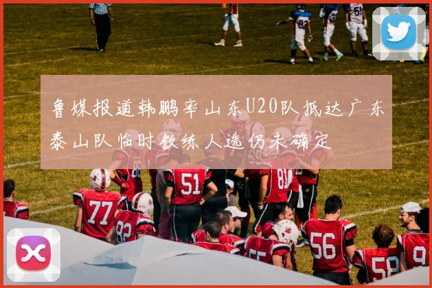 鲁媒报道韩鹏率山东U20队抵达广东泰山队临时教练人选仍未确定