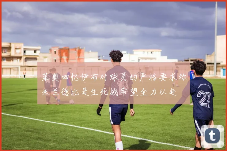 莱奥回忆伊布对球员的严格要求称米兰德比是生死战希望全力以赴