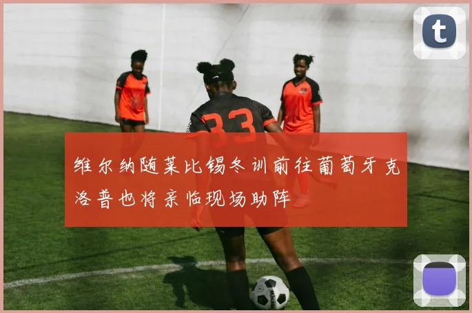 维尔纳随莱比锡冬训前往葡萄牙克洛普也将亲临现场助阵