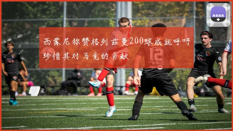 西蒙尼称赞格列兹曼200球成就呼吁珍惜其对马竞的贡献