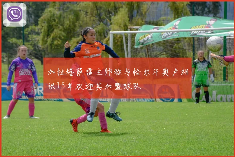 加拉塔萨雷主帅称与恰尔汗奥卢相识15年欢迎其加盟球队